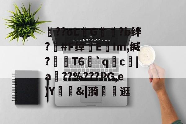 包含??oLG豾?b绊?#F绰EIm,缄?嶘T6赻`qc厊|a棧??%???PG,e)Y錭&amp;|漪	茮逛的词条-开云